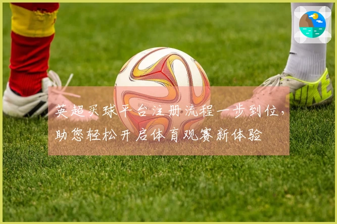 英超买球平台注册流程一步到位，助您轻松开启体育观赛新体验